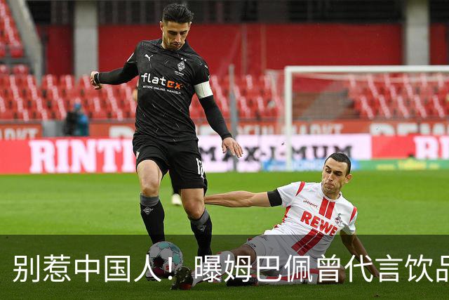别惹中国人！曝姆巴佩曾代言饮品单日销量为0 西甲1年要少赚1亿欧