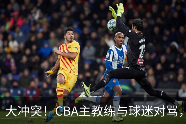 大冲突！CBA主教练与球迷对骂，场面十分尴尬
