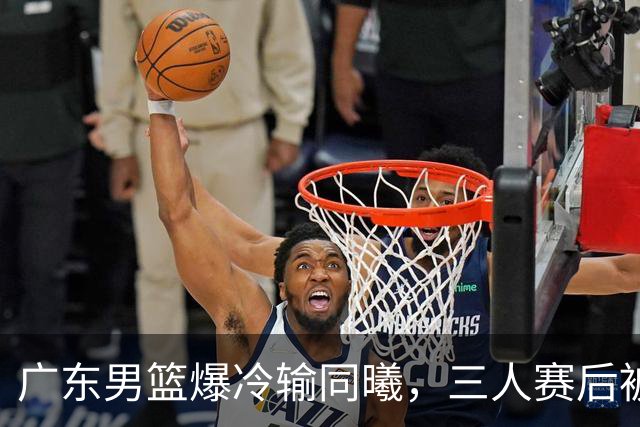 广东男篮爆冷输同曦，三人赛后被炮轰，顶薪国手让人失望