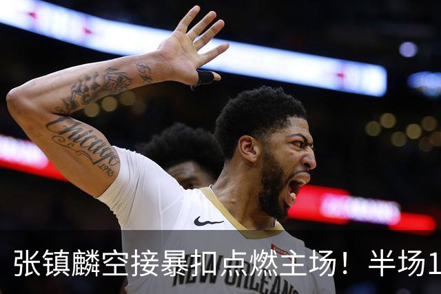 张镇麟空接暴扣点燃主场！半场10+5+1，CBA揭幕战宣告王者归来