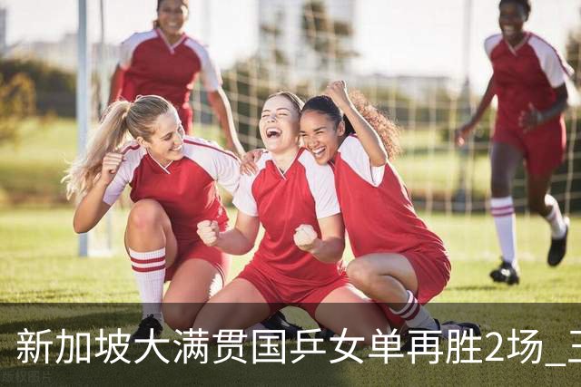 新加坡大满贯国乒女单再胜2场 王艺迪陈幸同进次轮