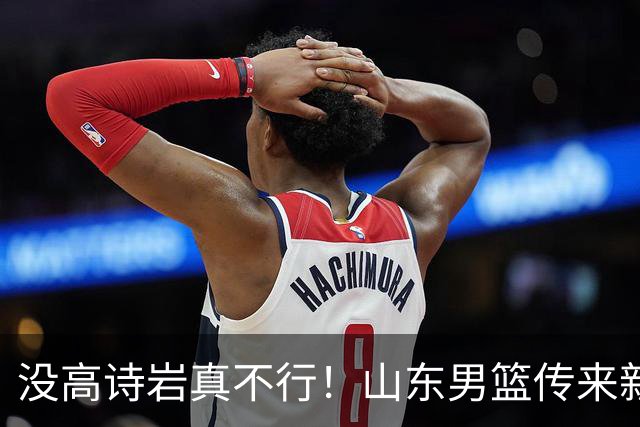 没高诗岩真不行！山东男篮传来新消息，客战对阵浙江会触底反弹吗