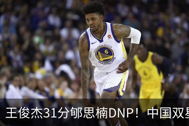 王俊杰31分郇思楠DNP！中国双星境遇两重天 周琦接班人明年会更难