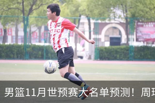 男篮11月世预赛大名单预测！周琦回归成定局，上海男篮或成大赢家，赵睿恐难取代廖三宁