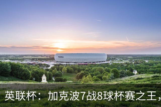 英联杯：加克波7战8球杯赛之王，利物浦7-6切尔西，五连胜晋级8强